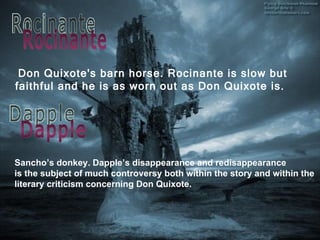 Don Quixote's barn horse.  Rocinante  is slow but faithful and he is as worn out as Don Quixote is. Sancho ’s donkey. Dapple’s disappearance and  redisappearance is the subject of much controversy   both within the story and within the literary criticism concerning Don Quixote. Rocinante Dapple 