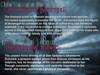 The unseen force driving all of Don Quixote’s adventures.  Dulcinea , a peasant woman whom Don Quixote envisions as his ladylove, has no knowledge of his chivalric dedication to her. Though constantly mentioned and centrally important to the novel, she never appears as a physical character.  Cide Hamete Benengeli The fictional writer of Moorish decent from whose manuscripts Cervantes supposedly translates the novel . Cervantes uses the figure of  Benengeli  to comment on the ideas of authorship and literature explored ‘n the novel and to critique historians .  Benengeli’s opinions, bound  i n h i s so-called historical text, show his contempt for those who write about chivalry falsely and with embellishment. Dulcinea del Toboso 