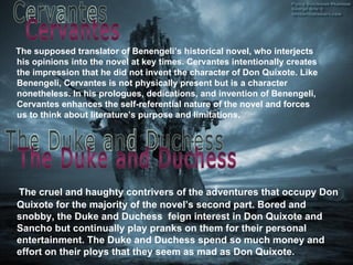 The supposed translator of Benengeli’s historical novel, who interjects his opinions into the novel at key times. Cervantes intentionally creates the impression that he did not invent the character of Don Quixote. Like Benengeli, Cervantes is not physically present but is a character nonetheless. In his prologues, dedications, and invention of Benengeli, Cervantes enhances the self - referential nature of the novel and forces us to think about literature’s purpose and limitations. The cruel and haughty contrivers of the adventures that occupy Don Quixote for the majority of the novel’s second part. Bored and snobby, the Duke and Duchess  feign interest in Don Quixote and Sancho but continually play pranks on them for their personal entertainment. The Duke and Duchess spend so much money and effort on their ploys that they seem as mad as Don Quixote. Cervantes The Duke and Duchess  