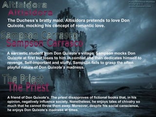 The Duchess’s br a tty maid. Altisidora pretends to love Don Quixote, mocking his concept of romantic love. A sarcastic student from Don Quixote’s village. Sampson mocks Don Quixote at first but loses to him in combat and then dedicates himself to revenge. Self-important and stuffy,   Sampson fails to grasp the often playful nature of Don Quixote’s madness. Altisidora Sampson Carrasco The Priest A friend of Don Quixote’s. The priest disapproves of fictional books that, in his opinion, negatively influence society. Nonetheless, he enjoys tales of chivalry so much that he cannot throw them away. Moreover, despite his social canscience, he enjoys Don Quixote’s madness at times.  