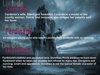 An arrogant young duke who steals Lucinda from Cardenio with no remorse . Cardenio’s wife. Silent and beautiful, Lucinda is a model of the courtly woman. Docile and innocent, she obliges her parents and her lover. Lucinda Ferdinand Ferdinand’s faithful and persistent love. Dorothea flouts tradition to hunt down Ferdinand when he takes her chastity but refuses to marry her. Deceptive and cunning, smart  a nd aggressive, Dorothea is not the typical female character of her time. Dorothea 