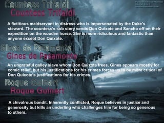 An  ungrateful galley slave whom Don Quixote frees. Gines appears mostly for comic relief, but his justifications for his crimes forces us to be more critical of Don Quixote’s justifications for his crimes. A fictitious maidservant in distress who is impersonated by the Duke’s steward. The countess‘s sob story sends Don Quixote and Sancho off on their expedition on the wooden horse. She is more ridiculous and fantastic than anyone except Don Quixote. Countess Trifaldi Gines de Pasamonte Roque Guinart A chivalrous bandit. Inherently conflicted, Roque believes in justice and generosity but kills an underling who challenges him for being so generous to others. 
