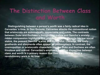 The Distinction Between Class and Worth Distinguishing between a person’s worth was a fairly radical idea in Cervantes ‘s time. In Don Quixote, Cervantes attacks the conventional notion that aristocrats are automatically respectable and noble. The contrasts between Duke and Duchess’s thoughtless malice and Sancho’s anxiety ridden compassion highlights this problem of class. Despite his low social status, the peasant Sancho ‘s wise and thoughtful. Likewise, the lowly goatherds and shepherds often appear as philosophers. In contrast, the cosmopolitan or aristocratic characters like the Duke and Duchess are often frivolous and unkind. Cervantes’s emphasis on these disparities between class and worth is a primary reason that Don Quixote was such a revolutionary work in its time. 