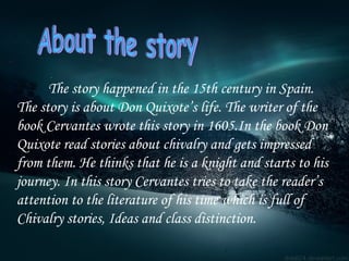 The story happened in the 15th century in Spain.   The story is about Don Quixote’s life. The writer of the book Cervantes wrote this story in 1605.In the book Don Quixote read stories about chivalry and gets impressed from them. He thinks that he is a knight and starts to his journey. In this story Cervantes tries to take the reader’s attention to the literature of his time which is full of Chivalry stories, Ideas and class distinction. About the story 
