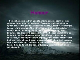 Honour Some characters in Don Quixote show a deep concern for their personal honour and some do not. Cervantes implies that either option can lead to good or disastrous results. Anselmo, for example, is so overly protective of his wife’s honour that he distrusts her fidelity, which ultimately results in her adultery and his death. Likewise, Don Quixote’s obsession with his honour leads him to do battle with parties who never mean him offense or harm. Other characters, especially those who exploit Don Quixote’s madness for their own entertainment, seem to care very little about their personal  honor. The Duke and Duchess show that one’s true personal honor  has nothing to do with the honour typically associated with one’s social position. 