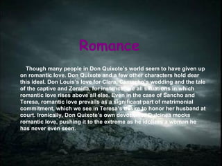 Romance Though many people in Don Quixote’s world seem to have given up on romantic love. Don Quixote and a few other characters hold dear this ideal. Don Louis’s love for Clara, Camacho’s wedding and the tale of the captive and Zoraida, for instance, are all situations in which romantic love rises above all else. Even in the case of Sancho and Teresa, romantic love prevails as a significant part of matrimonial commitment, which we see in Teresa’s desire to honor her husband at court. Ironically, Don Quixote’s own devotion to Dulcinea mocks romantic love, pushing it to the extreme as he idolizes a woman he has never even seen. 