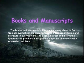 Books and Manuscripts The books and manuscripts that appear everywhere in Don Quixote symbolizes the importance and influence of fiction and literature in everyday life. The books instruct and inform the ignorant and provide an imaginative outlet for characters with otherwise dull lives.  