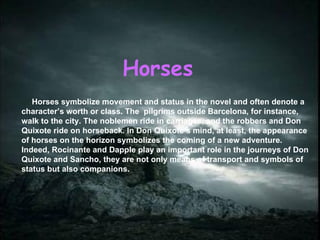 Horses Horses symbolize movement and status in the novel and often denote a character’s worth or class. The  pilgrims outside Barcelona, for instance, walk to the city. The noblemen ride in carriages, and the robbers and Don Quixote ride on horseback. In Don Quixote’s mind, at least, the appearance of horses on the horizon symbolizes the coming of a new adventure. Indeed, Rocinante and Dapple play an important role in the journeys of Don Quixote and Sancho, they are not only means of transport and symbols of status but also companions. 