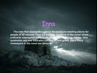 Inns The inns that appear throughout the novel are meeting places for people of all classes. They are the only locations  in  the novel where ordinarily segregated individuals speak and exchange stories. Inns symbolize rest and food also corruption and greed, since many innkeepers in the novel are devious. 