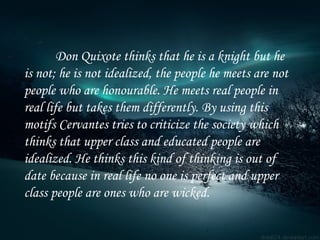 Don Quixote thinks that he is a knight but he is not; he is not idealized, the people he meets are not people who are honourable.   He meets real people in real life but takes them differently. By using this motifs Cervantes tries to criticize the society which thinks that upper class and educated people are idealized. He thinks this kind of thinking is out of date because in real life no one is perfect and upper class people are ones who are wicked. 