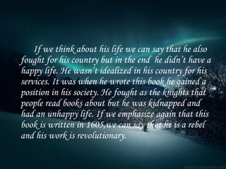 If we think about his life we can say that he also fought for his country but in the end  he didn’t have a happy life. He wasn’t idealized in his country for his services. It was when he wrote this book he gained a position in his society. He fought as the knights that people read books about but he was kidnapped and had an unhappy life. If we emphasize again that this book is written in 1605,we can say that he is a rebel and his work is revolutionary. 