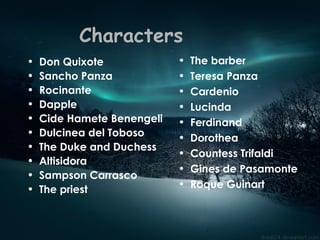 Characters Don Quixote  Sancho Panza Rocinante  Dapple  Cide Hamete Benengeli Dulcinea del Toboso The Duke and Duchess Altisidora Sampson Carrasco The priest The barber Teresa Panza Cardenio  Lucinda  Ferdinand  Dorothea  Countess Trifaldi Gines de Pasamonte Roque Guinart  