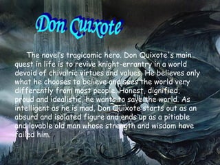 The novel’s tragicomic hero. Don   Quixote's main quest in life is to revive knight-errantry in a world devoid of chivalric virtues and values. He believes   only what he chooses to believe and sees the world very differently from most people. Honest, dignified, proud   and idealistic,   he wants to save the world. As intelligent as he is mad,   Don Quixote starts out as an absurd and isolated figure and ends up as a pitiable and lovable old man whose strength and wisdom have failed him. Don Quıxote 