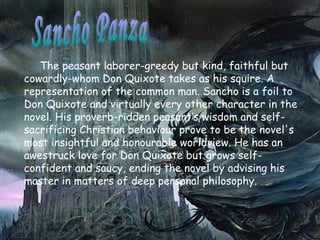 The peasant  laborer -greedy but kind, faithful but cowardly-whom Don Quixote takes as his squire. A representation of the common man.   Sancho  is a foil to Don Quixote and virtually every other character in the novel. His proverb-ridden peasant’s wisdom and self-sacrificing Christian behaviour prove to be the novel's most insightful and honourable worldview. He has an awestruck love for Don Quixote but grows self-confident and saucy, ending the novel by advising his master in matters of deep personal philosophy.  Sancho Panza  