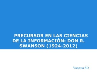 PRECURSOR EN LAS CIENCIAS
DE LA INFORMACIÓN: DON R.
SWANSON (1924-2012)
Vanessa SD
 