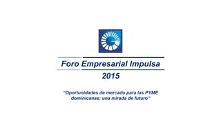 1
Foro Empresarial Impulsa
2015
“Oportunidades de mercado para las PYME
dominicanas: una mirada de futuro”
 