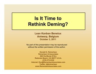 Is It Time to
 Rethink Deming?
         Lean Kanban Benelux
           Antwerp, Belgium
               October 3, 2011

No part of this presentation may be reproduced
 without the written permission of the author.

                Donald G. Reinertsen
              Reinertsen & Associates
                600 Via Monte D’Oro
          Redondo Beach, CA 90277 U.S.A.
                   (310)-373-5332
     Internet: Don@ReinertsenAssociates.com
                Twitter: @dreinertsen
          www.ReinertsenAssociates.com
 