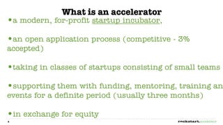 What is an accelerator
•a modern, for-profit startup incubator,
•an open application process (competitive - 3%
accepted)

•taking in classes of startups consisting of small teams
•supporting them with funding, mentoring, training an
events for a definite period (usually three months)

•in exchange for equity
6
 