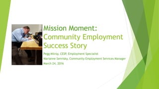 Mission Moment:
Community Employment
Success Story
Pegg Milroy, CESP, Employment Specialist
Marianne Senvisky, Community Employment Services Manager
March 24, 2016
 