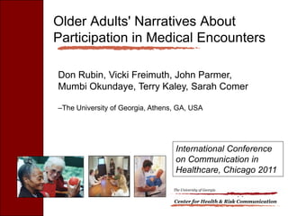 Older Adults' Narratives About
Participation in Medical Encounters

Don Rubin, Vicki Freimuth, John Parmer,
Mumbi Okundaye, Terry Kaley, Sarah Comer

–The University of Georgia, Athens, GA, USA




                                   International Conference
                                   on Communication in
                                   Healthcare, Chicago 2011

                                  The University of Georgia


                                  Center for Health & Risk Communication
 