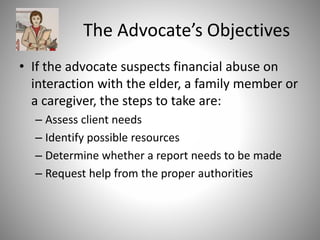 The Advocate’s Objectives
• If the advocate suspects financial abuse on
interaction with the elder, a family member or
a caregiver, the steps to take are:
– Assess client needs
– Identify possible resources
– Determine whether a report needs to be made
– Request help from the proper authorities
 