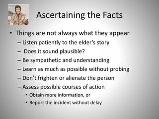 Ascertaining the Facts
• Things are not always what they appear
– Listen patiently to the elder’s story
– Does it sound plausible?
– Be sympathetic and understanding
– Learn as much as possible without probing
– Don’t frighten or alienate the person
– Assess possible courses of action
• Obtain more information, or
• Report the incident without delay
 
