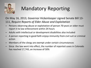 Mandatory Reporting
On May 16, 2013, Governor Hickenlooper signed Senate Bill 13-
111, Require Reports of Elder Abuse and Exploitation
– Persons observing abuse or exploitation of person 70 years or older must
report it to law enforcement within 24 hours
– Adults with intellectual or development disabilities also included
– A person reporting in good faith enjoys immunity from civil suit or criminal
action
– Members of the clergy are exempt under certain circumstances
– Since the law went into effect, the number of reported cases in Colorado
has reached 17,743, an increase of 50%
 
