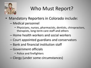 Who Must Report?
• Mandatory Reporters in Colorado include:
– Medical personnel
• Physicians, nurses, pharmacists, dentists, chiropractors,
therapists, long-term care staff and others
– Home health workers and social workers
– Court appointed guardians and conservators
– Bank and financial institution staff
– Government officials
• Police and firefighters
– Clergy (under some circumstances)
 