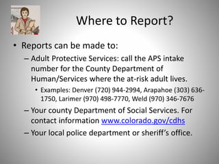 Where to Report?
• Reports can be made to:
– Adult Protective Services: call the APS intake
number for the County Department of
Human/Services where the at-risk adult lives.
• Examples: Denver (720) 944-2994, Arapahoe (303) 636-
1750, Larimer (970) 498-7770, Weld (970) 346-7676
– Your county Department of Social Services. For
contact information www.colorado.gov/cdhs
– Your local police department or sheriff’s office.
 