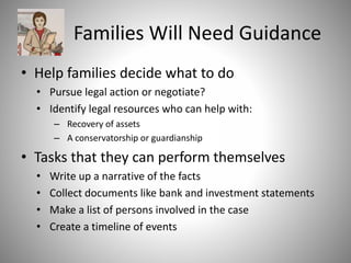 Families Will Need Guidance
• Help families decide what to do
• Pursue legal action or negotiate?
• Identify legal resources who can help with:
– Recovery of assets
– A conservatorship or guardianship
• Tasks that they can perform themselves
• Write up a narrative of the facts
• Collect documents like bank and investment statements
• Make a list of persons involved in the case
• Create a timeline of events
 
