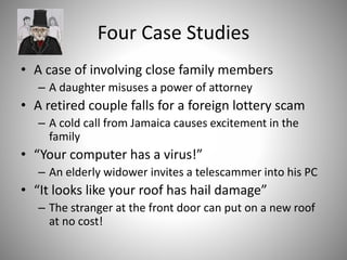 Four Case Studies
• A case of involving close family members
– A daughter misuses a power of attorney
• A retired couple falls for a foreign lottery scam
– A cold call from Jamaica causes excitement in the
family
• “Your computer has a virus!”
– An elderly widower invites a telescammer into his PC
• “It looks like your roof has hail damage”
– The stranger at the front door can put on a new roof
at no cost!
 
