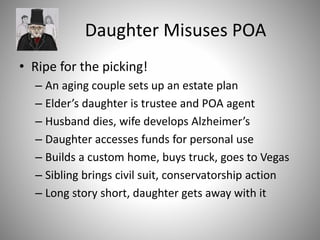 Daughter Misuses POA
• Ripe for the picking!
– An aging couple sets up an estate plan
– Elder’s daughter is trustee and POA agent
– Husband dies, wife develops Alzheimer’s
– Daughter accesses funds for personal use
– Builds a custom home, buys truck, goes to Vegas
– Sibling brings civil suit, conservatorship action
– Long story short, daughter gets away with it
 