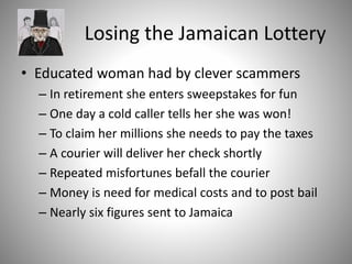 Losing the Jamaican Lottery
• Educated woman had by clever scammers
– In retirement she enters sweepstakes for fun
– One day a cold caller tells her she was won!
– To claim her millions she needs to pay the taxes
– A courier will deliver her check shortly
– Repeated misfortunes befall the courier
– Money is need for medical costs and to post bail
– Nearly six figures sent to Jamaica
 