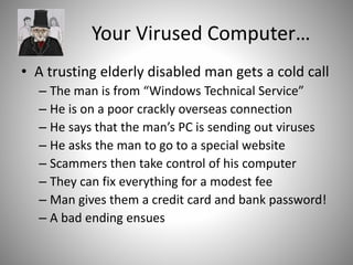 Your Virused Computer…
• A trusting elderly disabled man gets a cold call
– The man is from “Windows Technical Service”
– He is on a poor crackly overseas connection
– He says that the man’s PC is sending out viruses
– He asks the man to go to a special website
– Scammers then take control of his computer
– They can fix everything for a modest fee
– Man gives them a credit card and bank password!
– A bad ending ensues
 