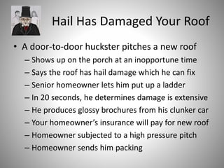 Hail Has Damaged Your Roof
• A door-to-door huckster pitches a new roof
– Shows up on the porch at an inopportune time
– Says the roof has hail damage which he can fix
– Senior homeowner lets him put up a ladder
– In 20 seconds, he determines damage is extensive
– He produces glossy brochures from his clunker car
– Your homeowner’s insurance will pay for new roof
– Homeowner subjected to a high pressure pitch
– Homeowner sends him packing
 