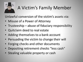 A Victim’s Family Member
Unlawful conversion of the victim’s assets via:
• Misuse of a Power of Attorney
• Trusteeship – abuse of fiduciary responsibility
• Quitclaim deed to real estate
• Adding themselves to a bank account
• Persuading the victim to change their will
• Forging checks and other documents
• Depositing retirement checks “less cash”
• Stealing valuable property or cash
 