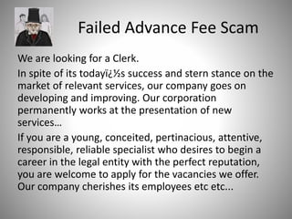 Failed Advance Fee Scam
We are looking for a Clerk.
In spite of its todayï¿½s success and stern stance on the
market of relevant services, our company goes on
developing and improving. Our corporation
permanently works at the presentation of new
services…
If you are a young, conceited, pertinacious, attentive,
responsible, reliable specialist who desires to begin a
career in the legal entity with the perfect reputation,
you are welcome to apply for the vacancies we offer.
Our company cherishes its employees etc etc...
 