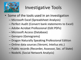 Investigative Tools
• Some of the tools used in an investigation
– Microsoft Excel (Spreadsheet Analysis)
– Perfect Audit (Convert bank statements to Excel)
– Adobe Acrobat Professional (Edit PDFs)
– Microsoft Access (Database)
– Genopro (Genograms)
– Dragon Naturally Speaking Professional Edition
– Online data sources (Veromi, Intelius etc.)
– Public records (Recorder, Assessor, Sec. of State)
– NodeXL (Social Network Analysis)
 