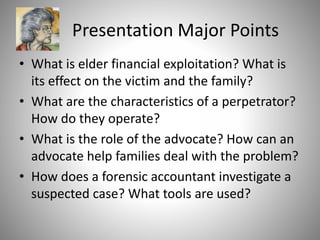 Presentation Major Points
• What is elder financial exploitation? What is
its effect on the victim and the family?
• What are the characteristics of a perpetrator?
How do they operate?
• What is the role of the advocate? How can an
advocate help families deal with the problem?
• How does a forensic accountant investigate a
suspected case? What tools are used?
 