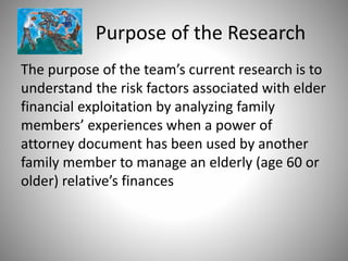 Purpose of the Research
The purpose of the team’s current research is to
understand the risk factors associated with elder
financial exploitation by analyzing family
members’ experiences when a power of
attorney document has been used by another
family member to manage an elderly (age 60 or
older) relative’s finances
 