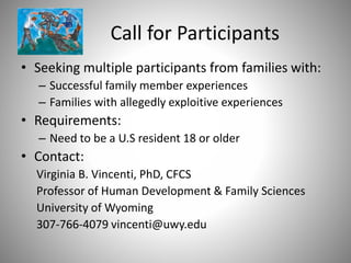 Call for Participants
• Seeking multiple participants from families with:
– Successful family member experiences
– Families with allegedly exploitive experiences
• Requirements:
– Need to be a U.S resident 18 or older
• Contact:
Virginia B. Vincenti, PhD, CFCS
Professor of Human Development & Family Sciences
University of Wyoming
307-766-4079 vincenti@uwy.edu
 