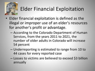 Elder Financial Exploitation
• Elder financial exploitation is defined as the
illegal or improper use of an elder's resources
for another's profit or advantage.
– According to the Colorado Department of Human
Services, from the years 2011 to 2021, the
number of older adults in Colorado will increase
54 percent
– Underreporting is estimated to range from 10 to
44 cases for every reported case
– Losses to victims are believed to exceed $3 billion
annually
 