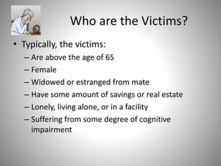 Who are the Victims?
• Typically, the victims:
– Are above the age of 65
– Female
– Widowed or estranged from mate
– Have some amount of savings or real estate
– Lonely, living alone, or in a facility
– Suffering from some degree of cognitive
impairment
 