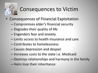 Consequences to Victim
• Consequences of Financial Exploitation
– Compromises elder’s financial security
– Degrades their quality of life
– Engenders fear and anxiety
– Limits access to health insurance and care
– Contributes to homelessness
– Causes depression and despair
– Increases costs to the state i.e. Medicaid
– Destroys relationships and harmony in the family
– Heirs lose their inheritance
 