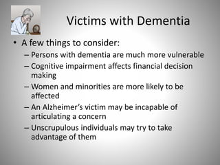 Victims with Dementia
• A few things to consider:
– Persons with dementia are much more vulnerable
– Cognitive impairment affects financial decision
making
– Women and minorities are more likely to be
affected
– An Alzheimer’s victim may be incapable of
articulating a concern
– Unscrupulous individuals may try to take
advantage of them
 