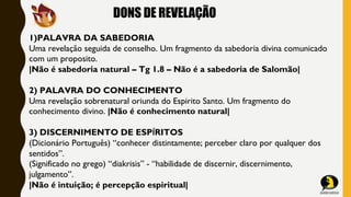 DONS DE REVELAÇÃO
1)PALAVRA DA SABEDORIA
Uma revelação seguida de conselho. Um fragmento da sabedoria divina comunicado
com um proposito.
|Não é sabedoria natural – Tg 1.8 – Não é a sabedoria de Salomão|
2) PALAVRA DO CONHECIMENTO
Uma revelação sobrenatural oriunda do Espirito Santo. Um fragmento do
conhecimento divino. |Não é conhecimento natural|
3) DISCERNIMENTO DE ESPÍRITOS
(Dicionário Português) “conhecer distintamente; perceber claro por qualquer dos
sentidos”.
(Significado no grego) “diakrisis” - “habilidade de discernir, discernimento,
julgamento”.
|Não é intuição; é percepção espiritual|
 