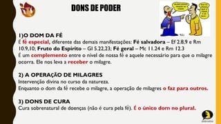 DONS DE PODER
1)O DOM DA FÉ
É fé́ especial, diferente das demais manifestações: Fé salvadora – Ef 2.8,9 e Rm
10.9,10; Fruto do Espírito – Gl 5.22,23; Fé geral – Mc 11.24 e Rm 12.3
É um complemento entre o nível de nossa fé́ e aquele necessário para que o milagre
ocorra. Ele nos leva a receber o milagre.
2) A OPERAÇÃO DE MILAGRES
Intervenção divina no curso da natureza.
Enquanto o dom da fé́ recebe o milagre, a operação de milagres o faz para outros.
3) DONS DE CURA
Cura sobrenatural de doenças (não é cura pela fé́). É o único dom no plural.
 