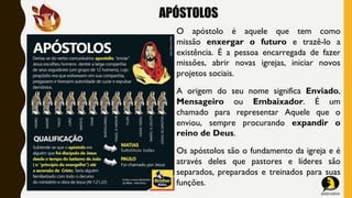 APÓSTOLOS
O apóstolo é aquele que tem como
missão enxergar o futuro e trazê-lo a
existência. É a pessoa encarregada de fazer
missões, abrir novas igrejas, iniciar novos
projetos sociais.
A origem do seu nome significa Enviado,
Mensageiro ou Embaixador. É um
chamado para representar Aquele que o
enviou, sempre procurando expandir o
reino de Deus.
Os apóstolos são o fundamento da igreja e é
através deles que pastores e líderes são
separados, preparados e treinados para suas
funções.
 