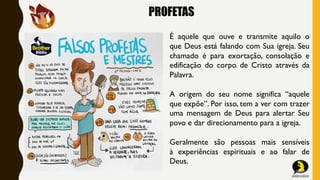 PROFETAS
É aquele que ouve e transmite aquilo o
que Deus está falando com Sua igreja. Seu
chamado é para exortação, consolação e
edificação do corpo de Cristo através da
Palavra.
A origem do seu nome significa “aquele
que expõe”. Por isso, tem a ver com trazer
uma mensagem de Deus para alertar Seu
povo e dar direcionamento para a igreja.
Geralmente são pessoas mais sensíveis
à experiências espirituais e ao falar de
Deus.
 