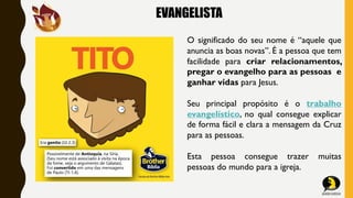 EVANGELISTA
O significado do seu nome é “aquele que
anuncia as boas novas”. É a pessoa que tem
facilidade para criar relacionamentos,
pregar o evangelho para as pessoas e
ganhar vidas para Jesus.
Seu principal propósito é o trabalho
evangelístico, no qual consegue explicar
de forma fácil e clara a mensagem da Cruz
para as pessoas.
Esta pessoa consegue trazer muitas
pessoas do mundo para a igreja.
 